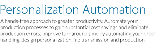 Automation, A hands free approach to greater productivity. Automate your production processesto gain substantial cost savings and reduce production errors. Improve turnaround time by automating your order handling, design personalization, file transmission and production.