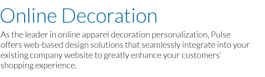 Online Decoration: As the leader in online apparel decoration personalization, Pulse offers web-based design solutions that seamlessly integrate into your existing company website to greatly enhance your customer’s shopping experience.