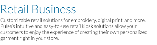 Retail Business: Customizable retail solutions for embroidery, digital print, and more. Pulse’s intuitive and easy-to-use retail kiosk solutions allow your customers to enjoy the experience of creating their own personalized garment right in your store.